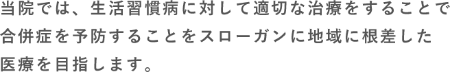 当院では、生活習慣病に対して適切な治療をすることで合併症を予防することをスローガンに地域に根差した医療を目指します。